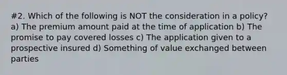 #2. Which of the following is NOT the consideration in a policy? a) The premium amount paid at the time of application b) The promise to pay covered losses c) The application given to a prospective insured d) Something of value exchanged between parties