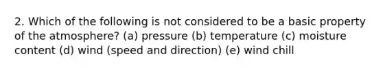 2. Which of the following is not considered to be a basic property of the atmosphere? (a) pressure (b) temperature (c) moisture content (d) wind (speed and direction) (e) wind chill