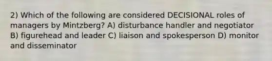 2) Which of the following are considered DECISIONAL roles of managers by Mintzberg? A) disturbance handler and negotiator B) figurehead and leader C) liaison and spokesperson D) monitor and disseminator