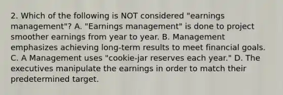 2. Which of the following is NOT considered "earnings management"? A. "Earnings management" is done to project smoother earnings from year to year. B. Management emphasizes achieving long-term results to meet financial goals. C. A Management uses "cookie-jar reserves each year." D. The executives manipulate the earnings in order to match their predetermined target.