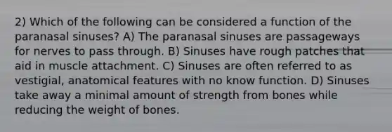 2) Which of the following can be considered a function of the paranasal sinuses? A) The paranasal sinuses are passageways for nerves to pass through. B) Sinuses have rough patches that aid in muscle attachment. C) Sinuses are often referred to as vestigial, anatomical features with no know function. D) Sinuses take away a minimal amount of strength from bones while reducing the weight of bones.