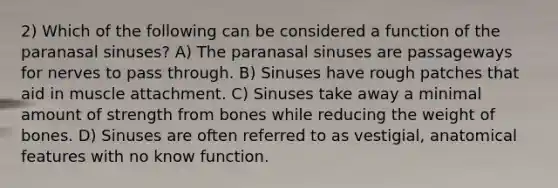 2) Which of the following can be considered a function of the paranasal sinuses? A) The paranasal sinuses are passageways for nerves to pass through. B) Sinuses have rough patches that aid in muscle attachment. C) Sinuses take away a minimal amount of strength from bones while reducing the weight of bones. D) Sinuses are often referred to as vestigial, anatomical features with no know function.