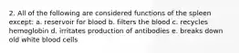 2. All of the following are considered functions of the spleen except: a. reservoir for blood b. filters the blood c. recycles hemoglobin d. irritates production of antibodies e. breaks down old white blood cells