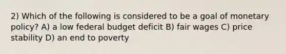 2) Which of the following is considered to be a goal of monetary policy? A) a low federal budget deficit B) fair wages C) price stability D) an end to poverty