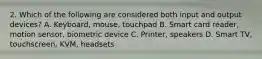 2. Which of the following are considered both input and output devices? A. Keyboard, mouse, touchpad B. Smart card reader, motion sensor, biometric device C. Printer, speakers D. Smart TV, touchscreen, KVM, headsets