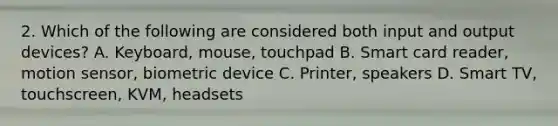 2. Which of the following are considered both input and output devices? A. Keyboard, mouse, touchpad B. Smart card reader, motion sensor, biometric device C. Printer, speakers D. Smart TV, touchscreen, KVM, headsets