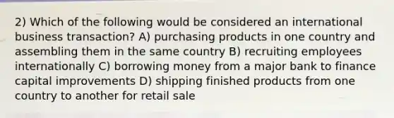 2) Which of the following would be considered an international business transaction? A) purchasing products in one country and assembling them in the same country B) recruiting employees internationally C) borrowing money from a major bank to finance capital improvements D) shipping finished products from one country to another for retail sale