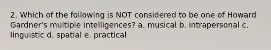 2. Which of the following is NOT considered to be one of Howard Gardner's multiple intelligences? a. musical b. intrapersonal c. linguistic d. spatial e. practical