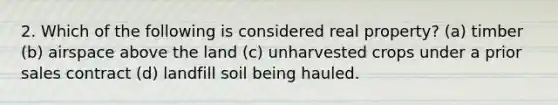 2. Which of the following is considered real property? (a) timber (b) airspace above the land (c) unharvested crops under a prior sales contract (d) landfill soil being hauled.