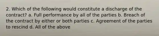 2. Which of the following would constitute a discharge of the contract? a. Full performance by all of the parties b. Breach of the contract by either or both parties c. Agreement of the parties to rescind d. All of the above