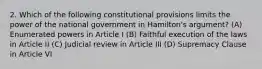 2. Which of the following constitutional provisions limits the power of the national government in Hamilton's argument? (A) Enumerated powers in Article I (B) Faithful execution of the laws in Article II (C) Judicial review in Article III (D) Supremacy Clause in Article VI