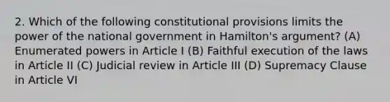 2. Which of the following constitutional provisions limits the power of the national government in Hamilton's argument? (A) Enumerated powers in Article I (B) Faithful execution of the laws in Article II (C) Judicial review in Article III (D) Supremacy Clause in Article VI