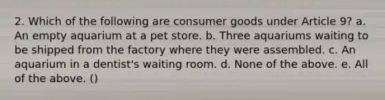 2. Which of the following are consumer goods under Article 9? a. An empty aquarium at a pet store. b. Three aquariums waiting to be shipped from the factory where they were assembled. c. An aquarium in a dentist's waiting room. d. None of the above. e. All of the above. ()