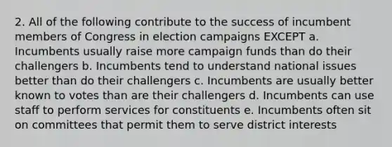 2. All of the following contribute to the success of incumbent members of Congress in election campaigns EXCEPT a. Incumbents usually raise more campaign funds than do their challengers b. Incumbents tend to understand national issues better than do their challengers c. Incumbents are usually better known to votes than are their challengers d. Incumbents can use staff to perform services for constituents e. Incumbents often sit on committees that permit them to serve district interests