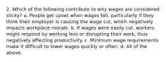 2. Which of the following contribute to why wages are considered sticky? a. People get upset when wages fall, particularly if they think their employer is causing the wage cut, which negatively impacts workplace morale. b. If wages were easily cut, workers might respond by working less or disrupting their work, thus negatively affecting productivity. c. Minimum wage requirements make it difficult to lower wages quickly or often. d. All of the above.