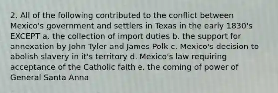 2. All of the following contributed to the conflict between Mexico's government and settlers in Texas in the early 1830's EXCEPT a. the collection of import duties b. the support for annexation by John Tyler and James Polk c. Mexico's decision to abolish slavery in it's territory d. Mexico's law requiring acceptance of the Catholic faith e. the coming of power of General Santa Anna