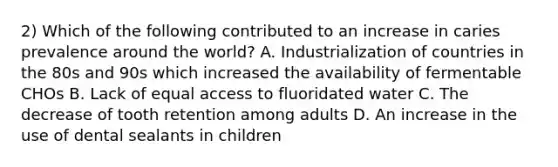 2) Which of the following contributed to an increase in caries prevalence around the world? A. Industrialization of countries in the 80s and 90s which increased the availability of fermentable CHOs B. Lack of equal access to fluoridated water C. The decrease of tooth retention among adults D. An increase in the use of dental sealants in children