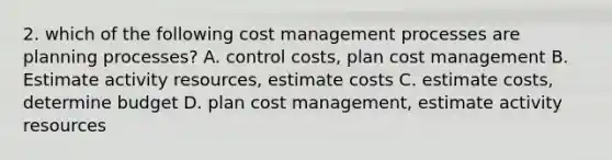 2. which of the following cost management processes are planning processes? A. control costs, plan cost management B. Estimate activity resources, estimate costs C. estimate costs, determine budget D. plan cost management, estimate activity resources