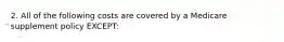 2. All of the following costs are covered by a Medicare supplement policy EXCEPT: