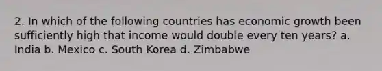 2. In which of the following countries has economic growth been sufficiently high that income would double every ten years? a. India b. Mexico c. South Korea d. Zimbabwe