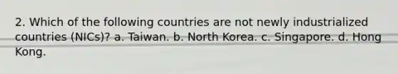 2. Which of the following countries are not newly industrialized countries (NICs)? a. Taiwan. b. North Korea. c. Singapore. d. Hong Kong.