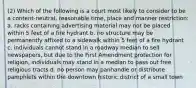 (2) Which of the following is a court most likely to consider to be a content-neutral, reasonable time, place and manner restriction: a. racks containing advertising material may not be placed within 5 feet of a fire hydrant b. no structure may be permanently affixed to a sidewalk within 5 feet of a fire hydrant c. individuals cannot stand in a roadway median to sell newspapers, but due to the First Amendment protection for religion, individuals may stand in a median to pass out free religious tracts d. no person may panhandle or distribute pamphlets within the downtown historic district of a small town