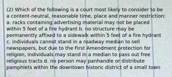 (2) Which of the following is a court most likely to consider to be a content-neutral, reasonable time, place and manner restriction: a. racks containing advertising material may not be placed within 5 feet of a fire hydrant b. no structure may be permanently affixed to a sidewalk within 5 feet of a fire hydrant c. individuals cannot stand in a roadway median to sell newspapers, but due to the First Amendment protection for religion, individuals may stand in a median to pass out free religious tracts d. no person may panhandle or distribute pamphlets within the downtown historic district of a small town