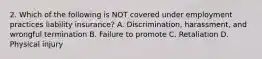 2. Which of the following is NOT covered under employment practices liability insurance? A. Discrimination, harassment, and wrongful termination B. Failure to promote C. Retaliation D. Physical injury