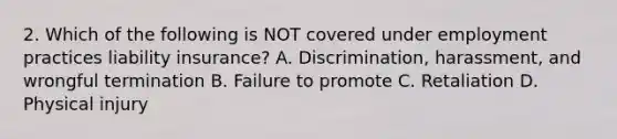 2. Which of the following is NOT covered under employment practices liability insurance? A. Discrimination, harassment, and wrongful termination B. Failure to promote C. Retaliation D. Physical injury