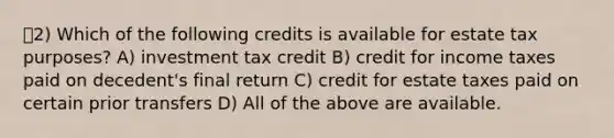 2) Which of the following credits is available for estate tax purposes? A) investment tax credit B) credit for income taxes paid on decedent's final return C) credit for estate taxes paid on certain prior transfers D) All of the above are available.