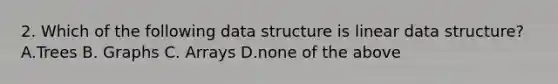 2. Which of the following data structure is linear data structure? A.Trees B. Graphs C. Arrays D.none of the above