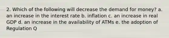 2. Which of the following will decrease the demand for money? a. an increase in the interest rate b. inflation c. an increase in real GDP d. an increase in the availability of ATMs e. the adoption of Regulation Q