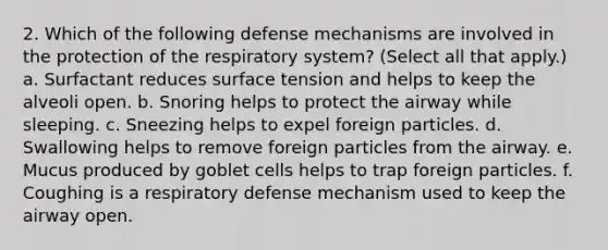 2. Which of the following defense mechanisms are involved in the protection of the respiratory system? (Select all that apply.) a. Surfactant reduces surface tension and helps to keep the alveoli open. b. Snoring helps to protect the airway while sleeping. c. Sneezing helps to expel foreign particles. d. Swallowing helps to remove foreign particles from the airway. e. Mucus produced by goblet cells helps to trap foreign particles. f. Coughing is a respiratory defense mechanism used to keep the airway open.