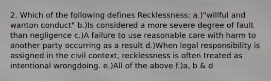 2. Which of the following defines Recklessness: a.)"willful and wanton conduct" b.)Is considered a more severe degree of fault than negligence c.)A failure to use reasonable care with harm to another party occurring as a result d.)When legal responsibility is assigned in the civil context, recklessness is often treated as intentional wrongdoing. e.)All of the above f.)a, b & d