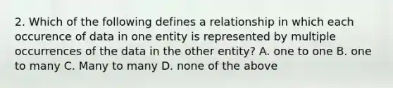 2. Which of the following defines a relationship in which each occurence of data in one entity is represented by multiple occurrences of the data in the other entity? A. one to one B. one to many C. Many to many D. none of the above