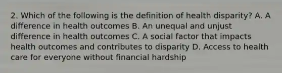 2. Which of the following is the definition of health disparity? A. A difference in health outcomes B. An unequal and unjust difference in health outcomes C. A social factor that impacts health outcomes and contributes to disparity D. Access to health care for everyone without financial hardship