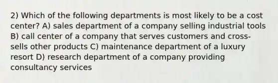 2) Which of the following departments is most likely to be a cost center? A) sales department of a company selling industrial tools B) call center of a company that serves customers and cross-sells other products C) maintenance department of a luxury resort D) research department of a company providing consultancy services