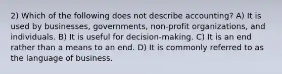 2) Which of the following does not describe accounting? A) It is used by businesses, governments, non-profit organizations, and individuals. B) It is useful for decision-making. C) It is an end rather than a means to an end. D) It is commonly referred to as the language of business.