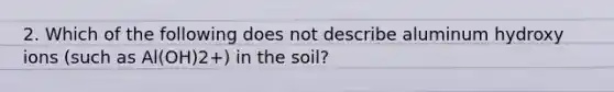 2. Which of the following does not describe aluminum hydroxy ions (such as Al(OH)2+) in the soil?