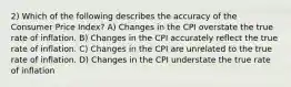 2) Which of the following describes the accuracy of the Consumer Price Index? A) Changes in the CPI overstate the true rate of inflation. B) Changes in the CPI accurately reflect the true rate of inflation. C) Changes in the CPI are unrelated to the true rate of inflation. D) Changes in the CPI understate the true rate of inflation