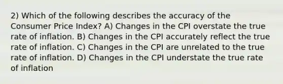 2) Which of the following describes the accuracy of the Consumer Price Index? A) Changes in the CPI overstate the true rate of inflation. B) Changes in the CPI accurately reflect the true rate of inflation. C) Changes in the CPI are unrelated to the true rate of inflation. D) Changes in the CPI understate the true rate of inflation