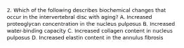 2. Which of the following describes biochemical changes that occur in the intervertebral disc with aging? A. Increased proteoglycan concentration in the nucleus pulposus B. Increased water-binding capacity C. Increased collagen content in nucleus pulposus D. Increased elastin content in the annulus fibrosis