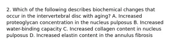 2. Which of the following describes biochemical changes that occur in the intervertebral disc with aging? A. Increased proteoglycan concentration in the nucleus pulposus B. Increased water-binding capacity C. Increased collagen content in nucleus pulposus D. Increased elastin content in the annulus fibrosis