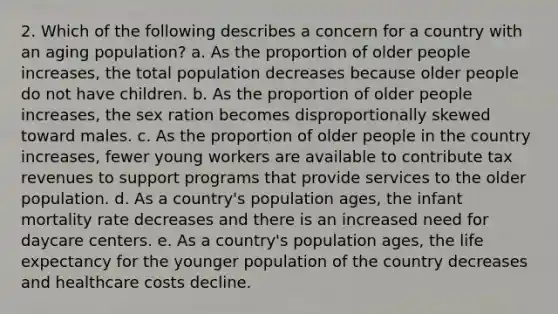 2. Which of the following describes a concern for a country with an aging population? a. As the proportion of older people increases, the total population decreases because older people do not have children. b. As the proportion of older people increases, the sex ration becomes disproportionally skewed toward males. c. As the proportion of older people in the country increases, fewer young workers are available to contribute tax revenues to support programs that provide services to the older population. d. As a country's population ages, the infant mortality rate decreases and there is an increased need for daycare centers. е. As a country's population ages, the <a href='https://www.questionai.com/knowledge/kIJsOtzr6Z-life-expectancy' class='anchor-knowledge'>life expectancy</a> for the younger population of the country decreases and healthcare costs decline.