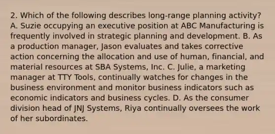 2. Which of the following describes long-range planning activity? A. Suzie occupying an executive position at ABC Manufacturing is frequently involved in strategic planning and development. B. As a production manager, Jason evaluates and takes corrective action concerning the allocation and use of human, financial, and material resources at SBA Systems, Inc. C. Julie, a marketing manager at TTY Tools, continually watches for changes in the business environment and monitor business indicators such as economic indicators and business cycles. D. As the consumer division head of JNJ Systems, Riya continually oversees the work of her subordinates.