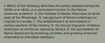 2 Which of the following describes the policy adopted during the 1820s and 1830s as a permanent solution to the Native American problem?: A. the removal of Native Americans to lands west of the Mississippi. B. the payment of Native Americans to migrate to Canada. C. the establishment of reservations in various sections of the country. D. the forced migration of Native Americans to territories owned by Mexico. E. the assimilation of Native Americans by breaking up tribes and granting American citizenship to individual members.