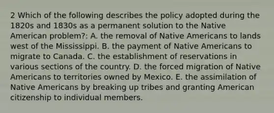 2 Which of the following describes the policy adopted during the 1820s and 1830s as a permanent solution to the Native American problem?: A. the removal of Native Americans to lands west of the Mississippi. B. the payment of Native Americans to migrate to Canada. C. the establishment of reservations in various sections of the country. D. the forced migration of Native Americans to territories owned by Mexico. E. the assimilation of Native Americans by breaking up tribes and granting American citizenship to individual members.