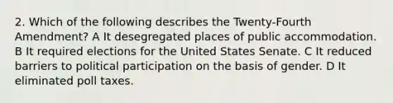 2. Which of the following describes the Twenty-Fourth Amendment? A It desegregated places of public accommodation. B It required elections for the United States Senate. C It reduced barriers to political participation on the basis of gender. D It eliminated poll taxes.