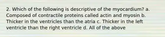 2. Which of the following is descriptive of the myocardium? a. Composed of contractile proteins called actin and myosin b. Thicker in the ventricles than the atria c. Thicker in the left ventricle than the right ventricle d. All of the above