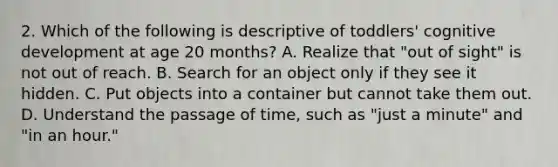 2. Which of the following is descriptive of toddlers' cognitive development at age 20 months? A. Realize that "out of sight" is not out of reach. B. Search for an object only if they see it hidden. C. Put objects into a container but cannot take them out. D. Understand the passage of time, such as "just a minute" and "in an hour."